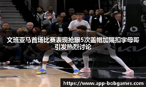 文班亚马首场比赛表现抢眼5次盖帽加隔扣字母哥引发热烈讨论